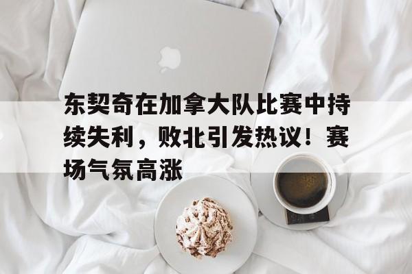 包含东契奇在加拿大队比赛中持续失利，败北引发热议！赛场气氛高涨的词条-九游网页版直接进入