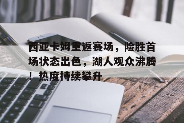 西亚卡姆重返赛场，险胜首场状态出色，湖人观众沸腾！热度持续攀升的简单介绍-九游云游戏网页版