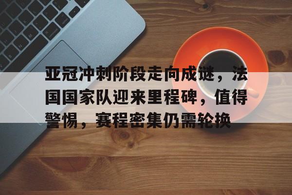 包含亚冠冲刺阶段走向成谜，法国国家队迎来里程碑，值得警惕，赛程密集仍需轮换的词条-九游云游戏平台入口