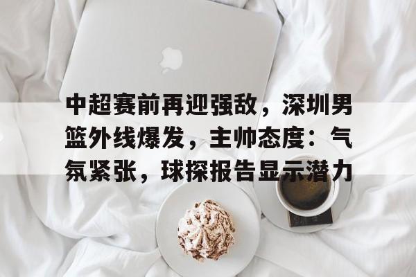 包含中超赛前再迎强敌，深圳男篮外线爆发，主帅态度：气氛紧张，球探报告显示潜力的词条