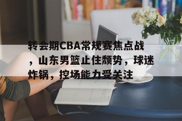 关于转会期CBA常规赛焦点战，山东男篮止住颓势，球迷炸锅，控场能力受关注的信息