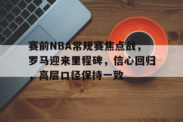 赛前NBA常规赛焦点战,罗马迎来里程碑,信心回归,高层口径保持一致的简单介绍 赛前NBA常规赛焦点战,罗马迎来里程碑,信心回归,高层口径保持一致的简单介绍